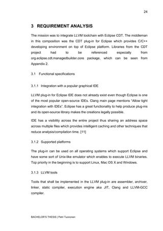 24



3 REQUIREMENT ANALYSIS

The mission was to integrate LLVM toolchain with Eclipse CDT. The middleman
in this composition was the CDT plug-in for Eclipse which provides C/C++
developing environment on top of Eclipse platform. Libraries from the CDT
project        had        to         be   referenced        especially       from
org.eclipse.cdt.managedbuilder.core package, which can be seen from
Appendix 2.


3.1   Functional specifications


3.1.1 Integration with a popular graphical IDE

LLVM plug-in for Eclipse IDE does not already exist even though Eclipse is one
of the most popular open-source IDEs. Clang main page mentions “Allow tight
integration with IDEs”. Eclipse has a great functionality to help produce plug-ins
and its open-source library makes the creations legally possible.

IDE has a visibility across the entire project thus sharing an address space
across multiple files which provides intelligent caching and other techniques that
reduce analysis/compilation time. [11]


3.1.2 Supported platforms

The plug-in can be used on all operating systems which support Eclipse and
have some sort of Unix-like emulator which enables to execute LLVM binaries.
Top priority in the beginning is to support Linux, Mac OS X and Windows.


3.1.3 LLVM tools

Tools that shall be implemented in the LLVM plug-in are assembler, archiver,
linker, static compiler, execution engine aka JIT, Clang and LLVM-GCC
compiler.




BACHELOR‟S THESIS | Petri Tuononen
 