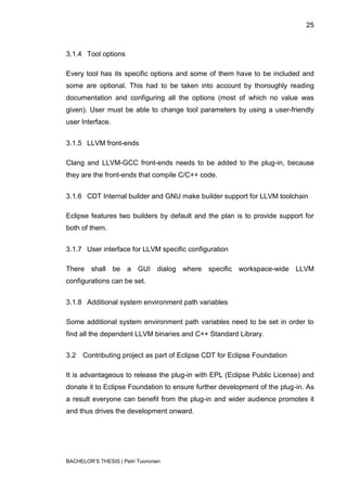 25



3.1.4 Tool options

Every tool has its specific options and some of them have to be included and
some are optional. This had to be taken into account by thoroughly reading
documentation and configuring all the options (most of which no value was
given). User must be able to change tool parameters by using a user-friendly
user Interface.


3.1.5 LLVM front-ends

Clang and LLVM-GCC front-ends needs to be added to the plug-in, because
they are the front-ends that compile C/C++ code.


3.1.6 CDT Internal builder and GNU make builder support for LLVM toolchain

Eclipse features two builders by default and the plan is to provide support for
both of them.


3.1.7 User interface for LLVM specific configuration

There shall be a GUI dialog where specific workspace-wide LLVM
configurations can be set.


3.1.8 Additional system environment path variables

Some additional system environment path variables need to be set in order to
find all the dependent LLVM binaries and C++ Standard Library.


3.2   Contributing project as part of Eclipse CDT for Eclipse Foundation

It is advantageous to release the plug-in with EPL (Eclipse Public License) and
donate it to Eclipse Foundation to ensure further development of the plug-in. As
a result everyone can benefit from the plug-in and wider audience promotes it
and thus drives the development onward.




BACHELOR‟S THESIS | Petri Tuononen
 