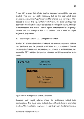 29



A rare API change that affects plug-in‟s backward compatibility was also
created. This was not really necessary but as the deprecated class
org.eclipse.core.runtime.PluginVersionIdentifier showed as a warning on IDE I
decided to change it to org.osgi.framework.Version. The class was tagged as
deprecated meaning that it would be replaced at some point anyway. I thought
that better sooner than later so I created a patch and attached it to a bug entry I
created. This API change is from 7.1.0 onwards. This is listed in Eclipse
Bugzilla as Bug 318581.


4.3   Extending the Eclipse CDT Managed Build System

Eclipse CDT architecture consists of external and internal components. Internal
part consists of build file generator, CDT parser and UI component. External
part consists of UI elements and tool integrator. In order to add LLVM toolchain
support for CDT, additions through tool integrator and UI interfaces had to be
made.




Figure 10. CDT Managed Build System Architecture

Managed      build   model    schema   shows    the   architecture   behind   build
configurations. The figure below instructs how different elements are linked
together. This model came very handy in order to program functions which e.g.


BACHELOR‟S THESIS | Petri Tuononen
 