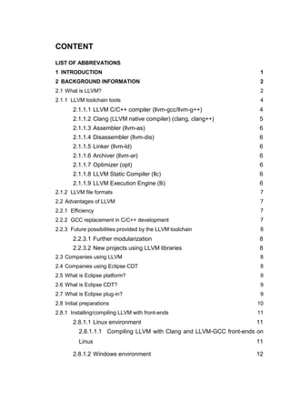 CONTENT

LIST OF ABBREVATIONS
1 INTRODUCTION                                                         1
2 BACKGROUND INFORMATION                                               2
2.1 What is LLVM?                                                      2
2.1.1 LLVM toolchain tools                                             4
       2.1.1.1 LLVM C/C++ compiler (llvm-gcc/llvm-g++)                4
       2.1.1.2 Clang (LLVM native compiler) (clang, clang++)          5
       2.1.1.3 Assembler (llvm-as)                                    6
       2.1.1.4 Disassembler (llvm-dis)                                6
       2.1.1.5 Linker (llvm-ld)                                       6
       2.1.1.6 Archiver (llvm-ar)                                     6
       2.1.1.7 Optimizer (opt)                                        6
       2.1.1.8 LLVM Static Compiler (llc)                             6
       2.1.1.9 LLVM Execution Engine (lli)                            6
2.1.2 LLVM file formats                                                7
2.2 Advantages of LLVM                                                 7
2.2.1 Efficiency                                                       7
2.2.2 GCC replacement in C/C++ development                             7
2.2.3 Future possibilities provided by the LLVM toolchain              8
       2.2.3.1 Further modularization                                 8
       2.2.3.2 New projects using LLVM libraries                      8
2.3 Companies using LLVM                                               8
2.4 Companies using Eclipse CDT                                        8
2.5 What is Eclipse platform?                                          9
2.6 What is Eclipse CDT?                                               9
2.7 What is Eclipse plug-in?                                           9
2.8 Initial preparations                                              10
2.8.1 Installing/compiling LLVM with front-ends                       11
       2.8.1.1 Linux environment                                     11
          2.8.1.1.1 Compiling LLVM with Clang and LLVM-GCC front-ends on
          Linux                                                      11

       2.8.1.2 Windows environment                                   12
 
