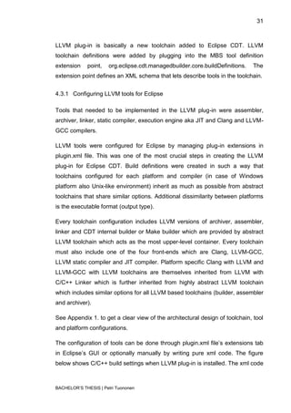 31



LLVM plug-in is basically a new toolchain added to Eclipse CDT. LLVM
toolchain definitions were added by plugging into the MBS tool definition
extension    point,   org.eclipse.cdt.managedbuilder.core.buildDefinitions.   The
extension point defines an XML schema that lets describe tools in the toolchain.


4.3.1 Configuring LLVM tools for Eclipse

Tools that needed to be implemented in the LLVM plug-in were assembler,
archiver, linker, static compiler, execution engine aka JIT and Clang and LLVM-
GCC compilers.

LLVM tools were configured for Eclipse by managing plug-in extensions in
plugin.xml file. This was one of the most crucial steps in creating the LLVM
plug-in for Eclipse CDT. Build definitions were created in such a way that
toolchains configured for each platform and compiler (in case of Windows
platform also Unix-like environment) inherit as much as possible from abstract
toolchains that share similar options. Additional dissimilarity between platforms
is the executable format (output type).

Every toolchain configuration includes LLVM versions of archiver, assembler,
linker and CDT internal builder or Make builder which are provided by abstract
LLVM toolchain which acts as the most upper-level container. Every toolchain
must also include one of the four front-ends which are Clang, LLVM-GCC,
LLVM static compiler and JIT compiler. Platform specific Clang with LLVM and
LLVM-GCC with LLVM toolchains are themselves inherited from LLVM with
C/C++ Linker which is further inherited from highly abstract LLVM toolchain
which includes similar options for all LLVM based toolchains (builder, assembler
and archiver).

See Appendix 1. to get a clear view of the architectural design of toolchain, tool
and platform configurations.

The configuration of tools can be done through plugin.xml file‟s extensions tab
in Eclipse‟s GUI or optionally manually by writing pure xml code. The figure
below shows C/C++ build settings when LLVM plug-in is installed. The xml code



BACHELOR‟S THESIS | Petri Tuononen
 