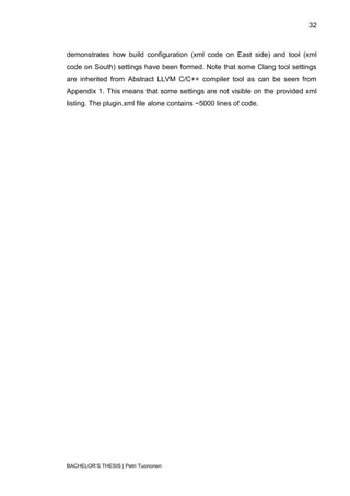 32



demonstrates how build configuration (xml code on East side) and tool (xml
code on South) settings have been formed. Note that some Clang tool settings
are inherited from Abstract LLVM C/C++ compiler tool as can be seen from
Appendix 1. This means that some settings are not visible on the provided xml
listing. The plugin.xml file alone contains ~5000 lines of code.




BACHELOR‟S THESIS | Petri Tuononen
 
