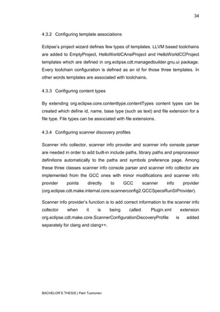 34



4.3.2 Configuring template associations

Eclipse‟s project wizard defines few types of templates. LLVM based toolchains
are added to EmptyProject, HelloWorldCAnsiProject and HelloWorldCCProject
templates which are defined in org.eclipse.cdt.managedbuilder.gnu.ui package.
Every toolchain configuration is defined as an id for those three templates. In
other words templates are associated with toolchains.


4.3.3 Configuring content types

By extending org.eclipse.core.contenttype.contentTypes content types can be
created which define id, name, base type (such as text) and file extension for a
file type. File types can be associated with file extensions.


4.3.4 Configuring scanner discovery profiles

Scanner info collector, scanner info provider and scanner info console parser
are needed in order to add built-in include paths, library paths and preprocessor
definitions automatically to the paths and symbols preference page. Among
these three classes scanner info console parser and scanner info collector are
implemented from the GCC ones with minor modifications and scanner info
provider      points      directly   to      GCC     scanner     info         provider
(org.eclipse.cdt.make.internal.core.scannerconfig2.GCCSpecsRunSIProvider).

Scanner info provider‟s function is to add correct information to the scanner info
collector     when       it    is    being    called.     Plugin.xml         extension
org.eclipse.cdt.make.core.ScannerConfigurationDiscoveryProfile          is      added
separately for clang and clang++.




BACHELOR‟S THESIS | Petri Tuononen
 