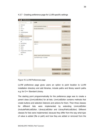 39



4.3.7 Creating preference page for LLVM specific settings




Figure 16. LLVM Preferences page

LLVM preference page gives users an option to point location to LLVM
installation directory and add libraries, include paths and library search paths
e.g. for C++ Standard Library.

The starting point programmatically for the preference page was to create a
parent class (LlvmListEditor) for all lists. LlvmListEditor contains methods that
create buttons and selection listeners and actions for them. Then three classes
for   different   lists   were       implemented   by   extending   LlvmListEditor
(IncludePathListEditor, LibraryListEditor and LibraryPathListEditor). Different
classes for lists were implemented, because they differ from the way what type
of value is added (file or path) and how they are added or removed from the




BACHELOR‟S THESIS | Petri Tuononen
 