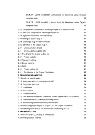 2.8.1.2.1 LLVM installation instructions for Windows using MinGW
          compiler suite                                                     13

          2.8.1.2.2 LLVM installation instructions for Windows using Cygwin
          compiler suite                                                     15

2.8.2 Development configuration: Installing Eclipse PDE with CDT SDK         17
2.8.3 End-user configuration: Installing Eclipse CDT                         17
2.8.4 System Environment variable settings                                   17
2.9 Creating an Eclipse plug-in                                              17
2.9.1 Creating a plug-in wizard template                                     18
2.9.2 Structure of the Eclipse plug-in                                       18
2.10   Creating feature project                                              18
2.11   Creating Eclipse update site                                          19
2.11.1 Hosting for the project update site                                   19
2.12   Project website                                                       19
2.12.1 Version tracking                                                      20
2.12.2 Issue tracking                                                        21
2.12.3 Wiki                                                                  21
2.13   Project mailing list                                                  21
2.14   Contributing to the Eclipse Foundation                                22
3 REQUIREMENT ANALYSIS                                                       24
3.1 Functional specifications                                                24
3.1.1 Integration with a popular graphical IDE                               24
3.1.2 Supported platforms                                                    24
3.1.3 LLVM tools                                                             24
3.1.4 Tool options                                                           25
3.1.5 LLVM front-ends                                                        25
3.1.6 CDT Internal builder and GNU make builder support for LLVM toolchain   25
3.1.7 User interface for LLVM specific configuration                         25
3.1.8 Additional system environment path variables                           25
3.2 Contributing project as part of Eclipse CDT for Eclipse Foundation       25
3.3 LLVM integration should not disturb initial functionality of CDT         26
4 IMPLEMENTATION                                                             27
4.1 Overview of the LLVM plug-in architecture                                27
4.2 CDT bug/feature patches                                                  28
 