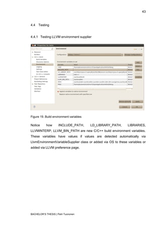 43



4.4   Testing


4.4.1 Testing LLVM environment supplier




Figure 19. Build environment variables

Notice      how      INCLUDE_PATH,       LD_LIBRARY_PATH,      LIBRARIES,
LLVMINTERP, LLVM_BIN_PATH are new C/C++ build environment variables.
These variables have values if values are detected automatically via
LlvmEnvironmentVariableSupplier class or added via OS to these variables or
added via LLVM preference page.




BACHELOR‟S THESIS | Petri Tuononen
 