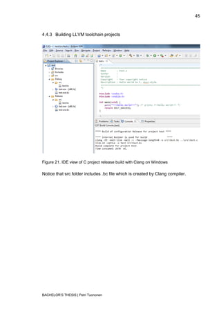 45



4.4.3 Building LLVM toolchain projects




Figure 21. IDE view of C project release build with Clang on Windows

Notice that src folder includes .bc file which is created by Clang compiler.




BACHELOR‟S THESIS | Petri Tuononen
 