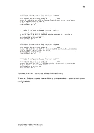 46




Figure 22. C and C++ debug and release builds with Clang

These are Eclipse console views of Clang builds with C/C++ and debug/release
configurations.




BACHELOR‟S THESIS | Petri Tuononen
 