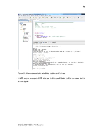 48




Figure 25. Clang release build with Make builder on Windows

LLVM plug-in supports CDT internal builder and Make builder as seen in the
above figure.




BACHELOR‟S THESIS | Petri Tuononen
 