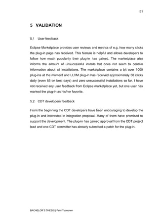 51



5 VALIDATION


5.1   User feedback

Eclipse Marketplace provides user reviews and metrics of e.g. how many clicks
the plug-in page has received. This feature is helpful and allows developers to
follow how much popularity their plug-in has gained. The marketplace also
informs the amount of unsuccessful installs but does not seem to contain
information about all installations. The marketplace contains a bit over 1000
plug-ins at the moment and LLVM plug-in has received approximately 50 clicks
daily (even 85 on best days) and zero unsuccessful installations so far. I have
not received any user feedback from Eclipse marketplace yet, but one user has
marked the plug-in as his/her favorite.


5.2   CDT developers feedback

From the beginning the CDT developers have been encouraging to develop the
plug-in and interested in integration proposal. Many of them have promised to
support the development. The plug-in has gained approval from the CDT project
lead and one CDT committer has already submitted a patch for the plug-in.




BACHELOR‟S THESIS | Petri Tuononen
 