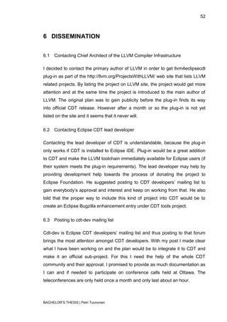 52



6 DISSEMINATION


6.1   Contacting Chief Architect of the LLVM Compiler Infrastructure

I decided to contact the primary author of LLVM in order to get llvm4eclipsecdt
plug-in as part of the http://llvm.org/ProjectsWithLLVM/ web site that lists LLVM
related projects. By listing the project on LLVM site, the project would get more
attention and at the same time the project is introduced to the main author of
LLVM. The original plan was to gain publicity before the plug-in finds its way
into official CDT release. However after a month or so the plug-in is not yet
listed on the site and it seems that it never will.


6.2   Contacting Eclipse CDT lead developer

Contacting the lead developer of CDT is understandable, because the plug-in
only works if CDT is installed to Eclipse IDE. Plug-in would be a great addition
to CDT and make the LLVM toolchain immediately available for Eclipse users (if
their system meets the plug-in requirements). The lead developer may help by
providing development help towards the process of donating the project to
Eclipse Foundation. He suggested posting to CDT developers‟ mailing list to
gain everybody‟s approval and interest and keep on working from that. He also
told that the proper way to include this kind of project into CDT would be to
create an Eclipse Bugzilla enhancement entry under CDT tools project.


6.3   Posting to cdt-dev mailing list

Cdt-dev is Eclipse CDT developers‟ mailing list and thus posting to that forum
brings the most attention amongst CDT developers. With my post I made clear
what I have been working on and the plan would be to integrate it to CDT and
make it an official sub-project. For this I need the help of the whole CDT
community and their approval. I promised to provide as much documentation as
I can and if needed to participate on conference calls held at Ottawa. The
teleconferences are only held once a month and only last about an hour.



BACHELOR‟S THESIS | Petri Tuononen
 
