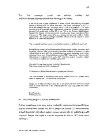 53



The       first      message           posted         on        cdt-dev         mailing         list
(http://dev.eclipse.org/mhonarc/lists/cdt-dev/msg21163.html):

              I feel like I have a great proposition to make. I have been working on LLVM
              plugin for Eclipse CDT for some time now. This allows compilation of C/C ++
              code with Clang or llvm-gcc front-ends using LLVM as a backend. LLVM static
              compiler and JIT practically also implemented. Linux and Windows platforms are
              targeted, but would work on Mac OS X too. This is the first ever LLVM plugin
              targeted for Eclipse and development is in quite good shape regardless of the
              man power. The plugin uses EPL open-source license and would be highly
              appreciated if this project would get part of the 'official' CDT sub-projects in order
              to ensure its further development.


              The new LLVM toolchain would be just perfect addition to CDT don't you think?


              I would like to be part of the following teleconferences etc. what is necessary and
              introduce it further. Also documentation is widely available on request. I'm also
              willing to help to work with this project further and would appreciate a committer
              status as I have been fixing multiple amounts of CDT bugs lately. This committer
              status could be targeted only to LLVM-CDT integration plug-in, because a proper
              web hosting for update site would be appropriate.


              Currently this is a plugin project hosted on Google code
              http://code.google.com/p/llvm4eclipsecdt


              SVN repository: https://llvm4eclipsecdt.googlecode.com/svn/


              The plan would be to make this project as an integral part of CDT and for that I
              need all the help the CDT community can provide.


              I hope you all fellow developers take this as an option and think of the amount of
              users it would affect and all the limitless options it may bring. Let's make CDT
              even better!


              Best Regards,
              Petri Tuononen

6.4   Publishing plug-in to Eclipse marketplace

Eclipse marketplace is an easy to use method to search and download Eclipse
plug-ins directly from Eclipse IDE. LLVM plug-in for Eclipse CDT entry contains
a short description, info about author, license, version etc. By publishing LLVM
plug-in to Eclipse marketplace provides exposure to millions of Eclipse users
worldwide.




BACHELOR‟S THESIS | Petri Tuononen
 