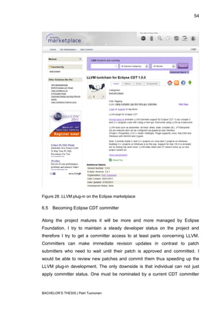 54




Figure 28. LLVM plug-in on the Eclipse marketplace

6.5   Becoming Eclipse CDT committer

Along the project matures it will be more and more managed by Eclipse
Foundation. I try to maintain a steady developer status on the project and
therefore I try to get a committer access to at least parts concerning LLVM.
Committers can make immediate revision updates in contrast to patch
submitters who need to wait until their patch is approved and committed. I
would be able to review new patches and commit them thus speeding up the
LLVM plug-in development. The only downside is that individual can not just
apply committer status. One must be nominated by a current CDT committer



BACHELOR‟S THESIS | Petri Tuononen
 