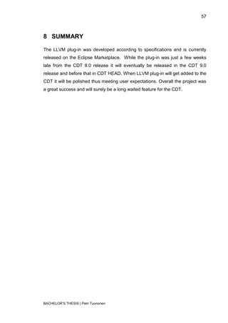 57



8 SUMMARY

The LLVM plug-in was developed according to specifications and is currently
released on the Eclipse Marketplace. While the plug-in was just a few weeks
late from the CDT 8.0 release it will eventually be released in the CDT 9.0
release and before that in CDT HEAD. When LLVM plug-in will get added to the
CDT it will be polished thus meeting user expectations. Overall the project was
a great success and will surely be a long waited feature for the CDT.




BACHELOR‟S THESIS | Petri Tuononen
 