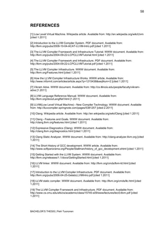 58



REFERENCES
[1] Low Level Virtual Machine. Wikipedia article. Available from: http://en.wikipedia.org/wiki/Llvm
[cited 1.2011]

[2] Introduction to the LLVM Compiler System. PDF document. Available from:
http://llvm.org/pubs/2008-10-04-ACAT-LLVM-Intro.pdf [cited 1.2011]

[3] The LLVM Compiler Framework and Infrastructure Tutorial. WWW document. Available from:
http://llvm.org/pubs/2004-09-22-LCPCLLVMTutorial.html [cited 1.2011]

[4] The LLVM Compiler Framework and Infrastructure. PDF document. Available from:
http://llvm.org/pubs/2004-09-22-LCPCLLVMTutorial.pdf [cited 1.2011]

[5] The LLVM Compiler Infrastructure. WWW document. Available from:
http://llvm.org/Features.html [cited 1.2011]

[6] How the LLVM Compiler Infrastructure Works. WWW article. Available from:
http://www.informit.com/articles/article.aspx?p=1215438&seqNum=2 [cited 1.2011]

[7] Vikram Adve. WWW document. Available from: http://cs.illinois.edu/people/faculty/vikram-
adve [1.2011]

[8] LLVM Language Reference Manual. WWW document. Available from:
http://llvm.org/docs/LangRef.html [1.2011]

[9] LLVM(Low Level Virtual Machine) - New Compiler Technology. WWW document. Available
from: http://iluvcompiler.springnote.com/pages/5381257 [cited 2.2011]

[10] Clang. Wikipedia article. Available from: http://en.wikipedia.org/wiki/Clang [cited 1.2011]

[11] Clang - Features and Goals. WWW document. Available from:
http://clang.llvm.org/features.html [cited 1.2011]

[12] Expressive Diagnostics (Clang). WWW document. Available from:
http://clang.llvm.org/diagnostics.html [cited 1.2011]

[13] Clang Static Analyzer. WWW document. Available from: http://clang-analyzer.llvm.org [cited
1.2011]

[14] The Short History of GCC development. WWW article. Available from:
http://www.softpanorama.org/People/Stallman/history_of_gcc_development.shtml [cited 1.2011]

[15] Getting Started with the LLVM System. WWW document. Available from:
http://llvm.org/releases/1.1/docs/GettingStarted.html [cited 1.2011]

[16] LLVM linker. WWW document. Available from: http://llvm.org/cmds/llvm-ld.html [cited
1.2011]

[17] Introduction to the LLVM Compiler Infrastructure. PDF document. Available from:
http://llvm.org/pubs/2006-04-25-GelatoLLVMIntro.pdf [cited 1.2011]

[18] LLVM static compiler. WWW document. Available from: http://llvm.org/cmds/llc.html [cited
1.2011]

[19] The LLVM Compiler Framework and Infrastructure. PDF document. Available from:
http://www.cs.cmu.edu/afs/cs/academic/class/15745-s09/www/lectures/lect3-llvm.pdf [cited
1.2011]




BACHELOR‟S THESIS | Petri Tuononen
 