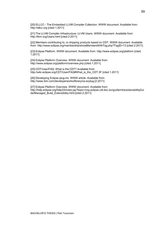 59


[20] ELLCC - The Embedded LLVM Compiler Collection. WWW document. Available from:
http://ellcc.org [cited 1.2011]

[21] The LLVM Compiler Infrastructure: LLVM Users. WWW document. Available from:
http://llvm.org/Users.html [cited 2.2011]

[22] Members contributing to, or shipping products based on CDT. WWW document. Available
from: http://www.eclipse.org/membership/showMembersWithTag.php?TagID=13 [cited 2.2011]

[23] Eclipse Platform. WWW document. Available from: http://www.eclipse.org/platform [cited
1.2011]

[24] Eclipse Platform Overview. WWW document. Available from:
http://www.eclipse.org/platform/overview.php [cited 1.2011]

[25] CDT/User/FAQ: What is the CDT? Available from:
http://wiki.eclipse.org/CDT/User/FAQ#What_is_the_CDT.3F [cited 1.2011]

[26] Developing Eclipse plug-ins. WWW article. Available from:
http://www.ibm.com/developerworks/library/os-ecplug [2.2011]

[27] Eclipse Platform Overview. WWW document. Available from:
http://help.eclipse.org/help33/index.jsp?topic=/org.eclipse.cdt.doc.isv/guide/mbs/extensibilityGui
de/Managed_Build_Extensibility.html [cited 2.2011]




BACHELOR‟S THESIS | Petri Tuononen
 