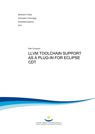 Bachelor's Thesis

Information Technology

Embedded Systems

2011




            Petri Tuononen


            LLVM TOOLCHAIN SUPPORT
            AS A PLUG-IN FOR ECLIPSE
            CDT
 