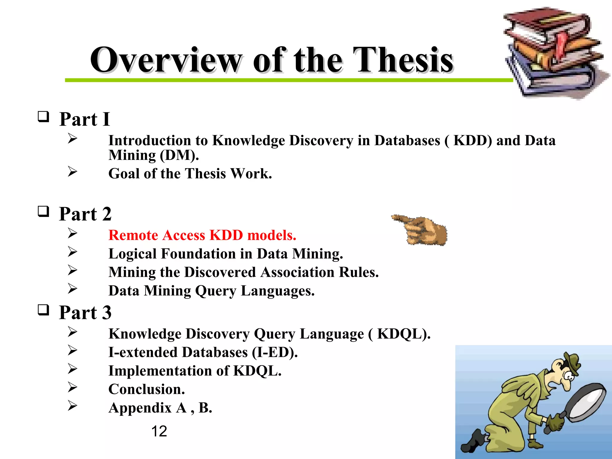 12
Overview of the ThesisOverview of the Thesis
 Part I
 Introduction to Knowledge Discovery in Databases ( KDD) and Data
Mining (DM).
 Goal of the Thesis Work.
 Part 2
 Remote Access KDD models.
 Logical Foundation in Data Mining.
 Mining the Discovered Association Rules.
 Data Mining Query Languages.
 Part 3
 Knowledge Discovery Query Language ( KDQL).
 I-extended Databases (I-ED).
 Implementation of KDQL.
 Conclusion.
 Appendix A , B.
 