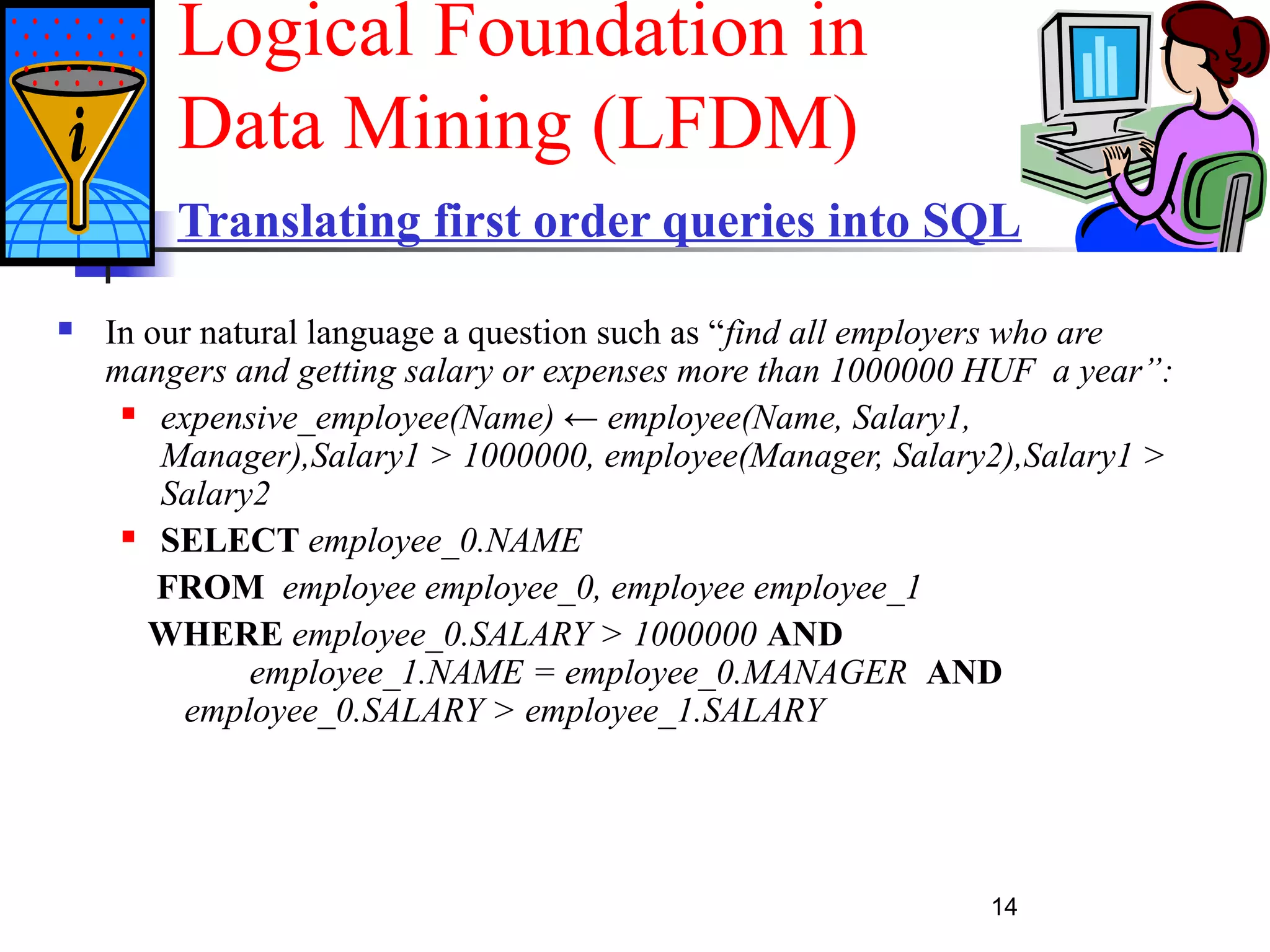 14
Translating first order queries into SQL
 In our natural language a question such as “find all employers who are
mangers and getting salary or expenses more than 1000000 HUF a year”:
 expensive_employee(Name) ← employee(Name, Salary1,
Manager),Salary1 > 1000000, employee(Manager, Salary2),Salary1 >
Salary2
 SELECT employee_0.NAME
FROM employee employee_0, employee employee_1
WHERE employee_0.SALARY > 1000000 AND
employee_1.NAME = employee_0.MANAGER AND
employee_0.SALARY > employee_1.SALARY
Logical Foundation in
Data Mining (LFDM)
 