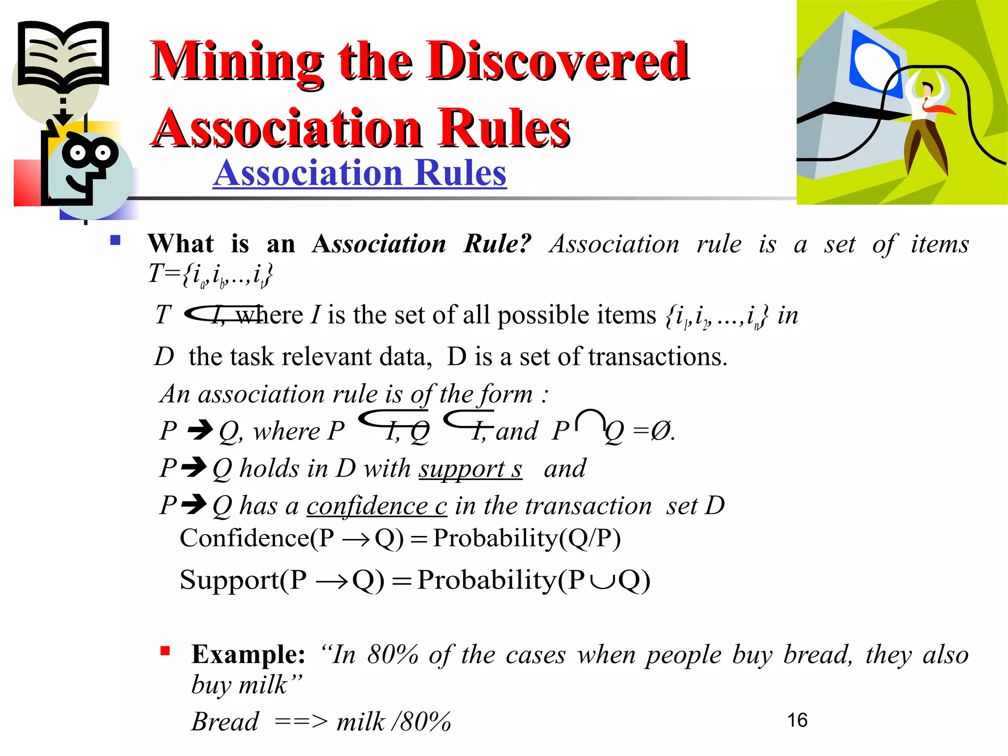 16
Association Rules
 What is an Association Rule? Association rule is a set of items
T={ia,ib,..,it}
T I, where I is the set of all possible items {i1,i2,…,in} in
D the task relevant data, D is a set of transactions.
An association rule is of the form :
P  Q, where P I, Q I, and P Q =Ø.
P Q holds in D with support s and
P Q has a confidence c in the transaction set D
 Example: “In 80% of the cases when people buy bread, they also
buy milk”
Bread ==> milk /80%
Mining the DiscoveredMining the Discovered
Association RulesAssociation Rules
⊂
⊂ ⊂ ∩
y(Q/P)ProbabilitQ)(PConfidence =→
Q)y(PProbabilitQ)Support(P ∪=→
 