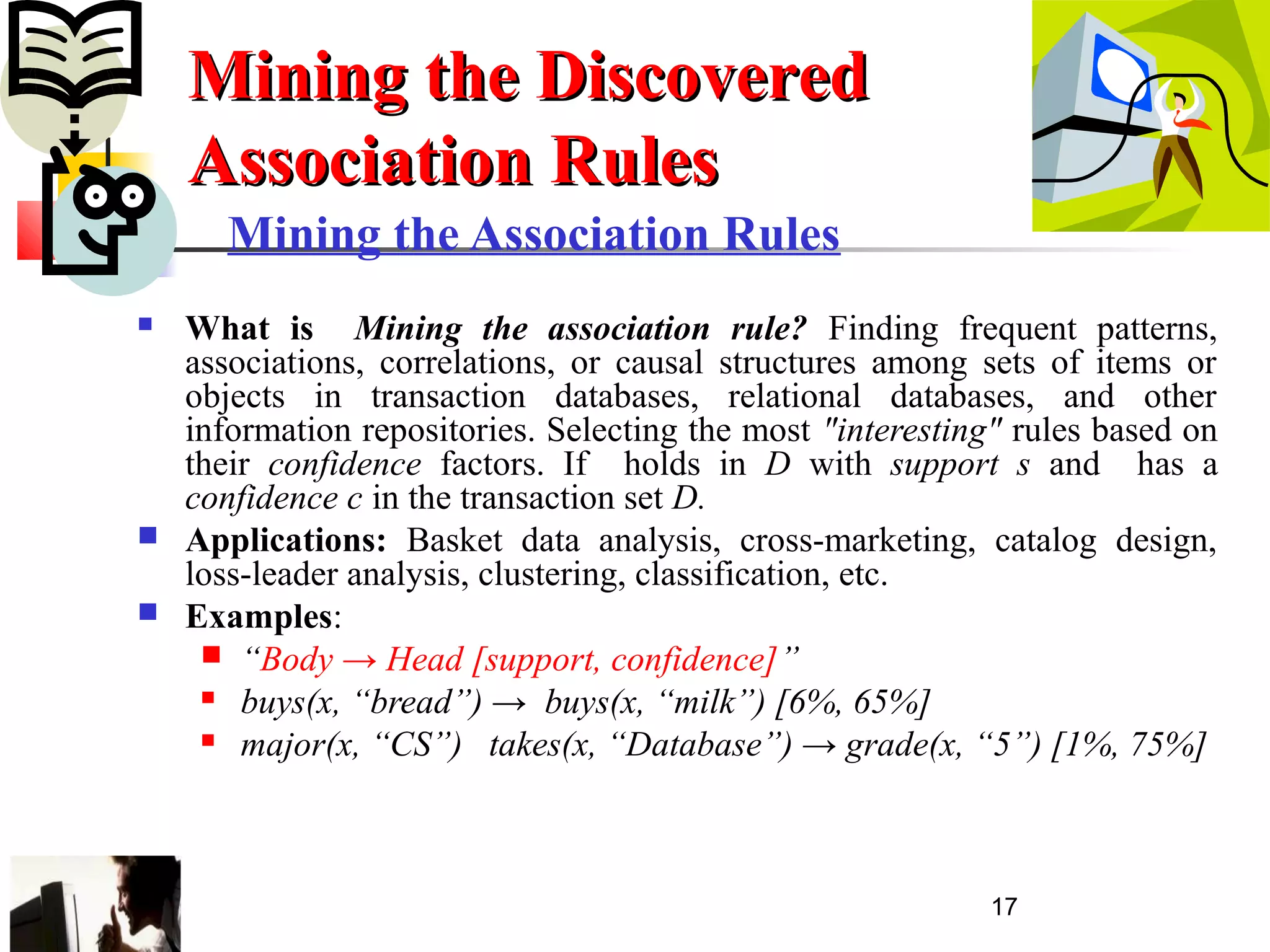 17
Mining the Association Rules
 What is Mining the association rule? Finding frequent patterns,
associations, correlations, or causal structures among sets of items or
objects in transaction databases, relational databases, and other
information repositories. Selecting the most "interesting" rules based on
their confidence factors. If holds in D with support s and has a
confidence c in the transaction set D.
 Applications: Basket data analysis, cross-marketing, catalog design,
loss-leader analysis, clustering, classification, etc.
 Examples:
 “Body → Head [support, confidence]”
 buys(x, “bread”) → buys(x, “milk”) [6%, 65%]
 major(x, “CS”) takes(x, “Database”) → grade(x, “5”) [1%, 75%]
Mining the DiscoveredMining the Discovered
Association RulesAssociation Rules
 