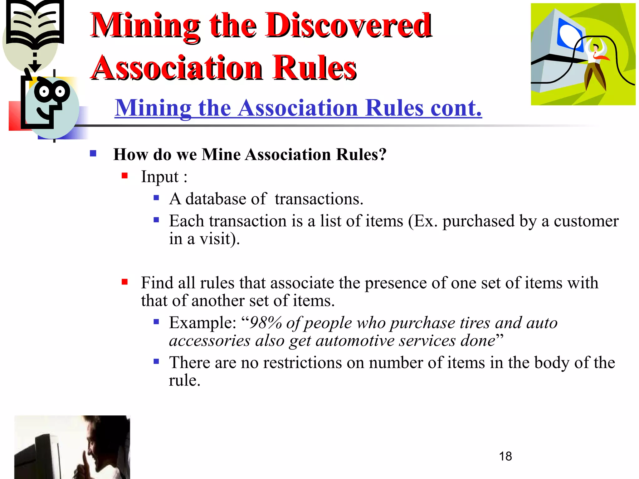 18
 How do we Mine Association Rules?
 Input :
 A database of transactions.
 Each transaction is a list of items (Ex. purchased by a customer
in a visit).
 Find all rules that associate the presence of one set of items with
that of another set of items.
 Example: “98% of people who purchase tires and auto
accessories also get automotive services done”
 There are no restrictions on number of items in the body of the
rule.
Mining the DiscoveredMining the Discovered
Association RulesAssociation Rules
Mining the Association Rules cont.
 