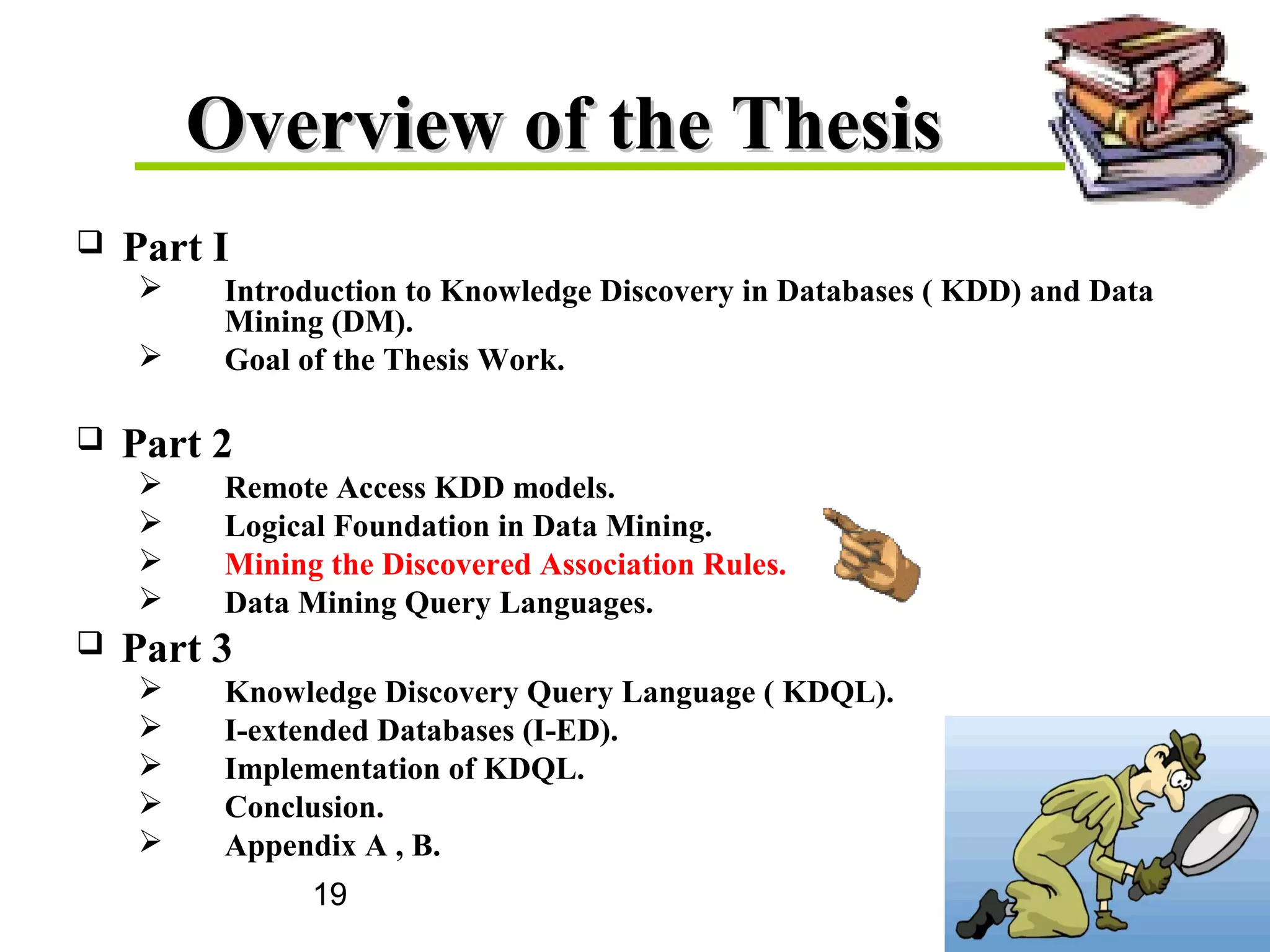 19
Overview of the ThesisOverview of the Thesis
 Part I
 Introduction to Knowledge Discovery in Databases ( KDD) and Data
Mining (DM).
 Goal of the Thesis Work.
 Part 2
 Remote Access KDD models.
 Logical Foundation in Data Mining.
 Mining the Discovered Association Rules.
 Data Mining Query Languages.
 Part 3
 Knowledge Discovery Query Language ( KDQL).
 I-extended Databases (I-ED).
 Implementation of KDQL.
 Conclusion.
 Appendix A , B.
 