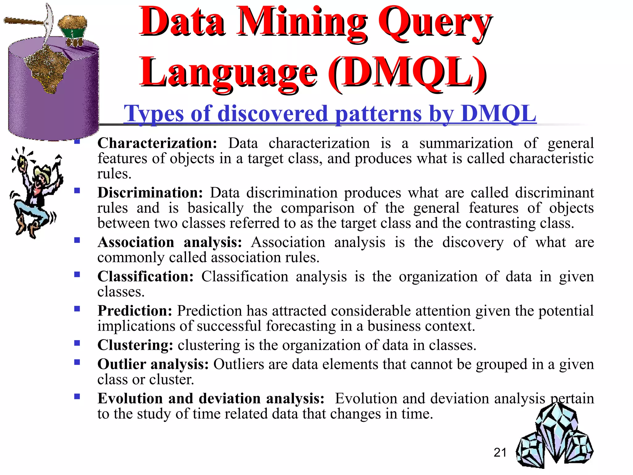 21
Types of discovered patterns by DMQL
 Characterization: Data characterization is a summarization of general
features of objects in a target class, and produces what is called characteristic
rules.
 Discrimination: Data discrimination produces what are called discriminant
rules and is basically the comparison of the general features of objects
between two classes referred to as the target class and the contrasting class.
 Association analysis: Association analysis is the discovery of what are
commonly called association rules.
 Classification: Classification analysis is the organization of data in given
classes.
 Prediction: Prediction has attracted considerable attention given the potential
implications of successful forecasting in a business context.
 Clustering: clustering is the organization of data in classes.
 Outlier analysis: Outliers are data elements that cannot be grouped in a given
class or cluster.
 Evolution and deviation analysis: Evolution and deviation analysis pertain
to the study of time related data that changes in time.
Data Mining QueryData Mining Query
Language (DMQL)Language (DMQL)
 