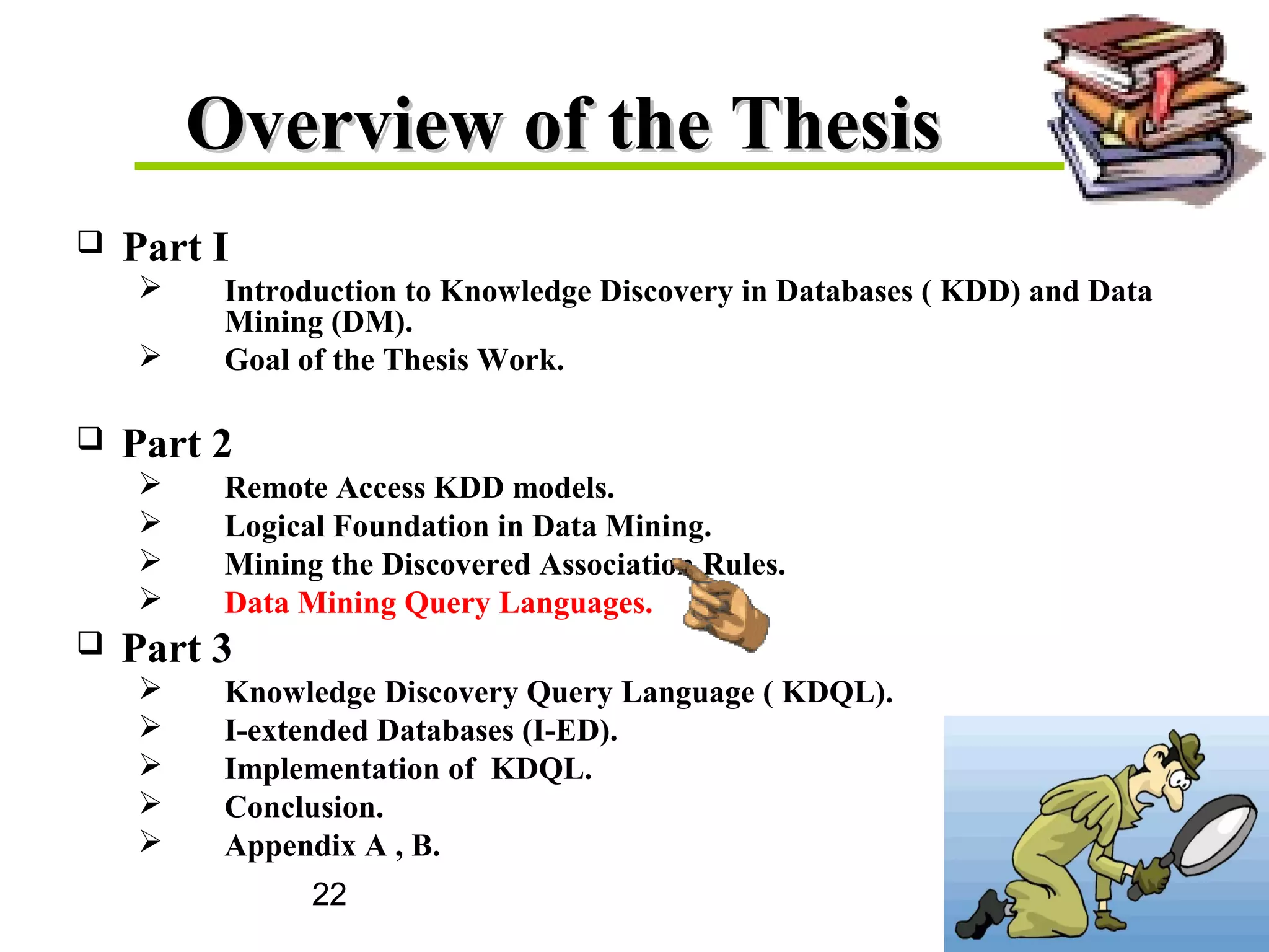 22
Overview of the ThesisOverview of the Thesis
 Part I
 Introduction to Knowledge Discovery in Databases ( KDD) and Data
Mining (DM).
 Goal of the Thesis Work.
 Part 2
 Remote Access KDD models.
 Logical Foundation in Data Mining.
 Mining the Discovered Association Rules.
 Data Mining Query Languages.
 Part 3
 Knowledge Discovery Query Language ( KDQL).
 I-extended Databases (I-ED).
 Implementation of KDQL.
 Conclusion.
 Appendix A , B.
 