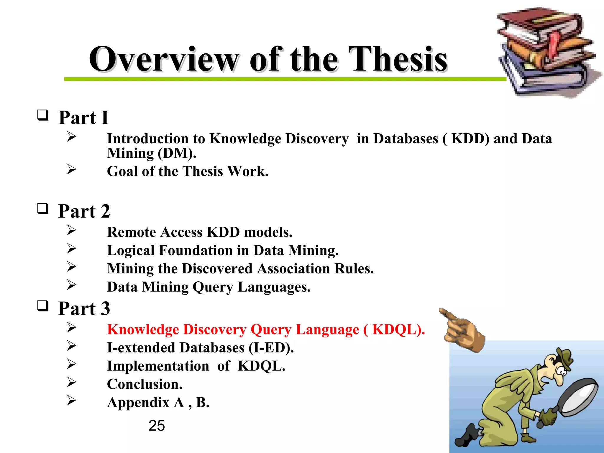 25
Overview of the ThesisOverview of the Thesis
 Part I
 Introduction to Knowledge Discovery in Databases ( KDD) and Data
Mining (DM).
 Goal of the Thesis Work.
 Part 2
 Remote Access KDD models.
 Logical Foundation in Data Mining.
 Mining the Discovered Association Rules.
 Data Mining Query Languages.
 Part 3
 Knowledge Discovery Query Language ( KDQL).
 I-extended Databases (I-ED).
 Implementation of KDQL.
 Conclusion.
 Appendix A , B.
 
