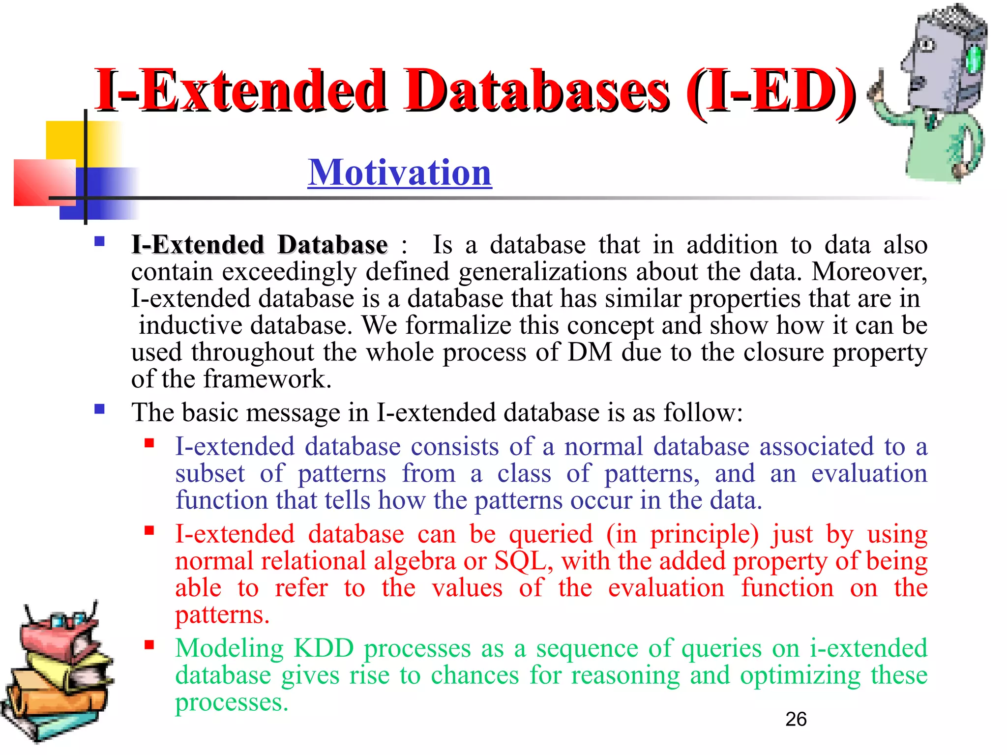 26
Motivation
 I-Extended DatabaseI-Extended Database : Is a database that in addition to data also
contain exceedingly defined generalizations about the data. Moreover,
I-extended database is a database that has similar properties that are in
inductive database. We formalize this concept and show how it can be
used throughout the whole process of DM due to the closure property
of the framework.
 The basic message in I-extended database is as follow:
 I-extended database consists of a normal database associated to a
subset of patterns from a class of patterns, and an evaluation
function that tells how the patterns occur in the data.
 I-extended database can be queried (in principle) just by using
normal relational algebra or SQL, with the added property of being
able to refer to the values of the evaluation function on the
patterns.
 Modeling KDD processes as a sequence of queries on i-extended
database gives rise to chances for reasoning and optimizing these
processes.
I-Extended Databases (I-ED)I-Extended Databases (I-ED)
 