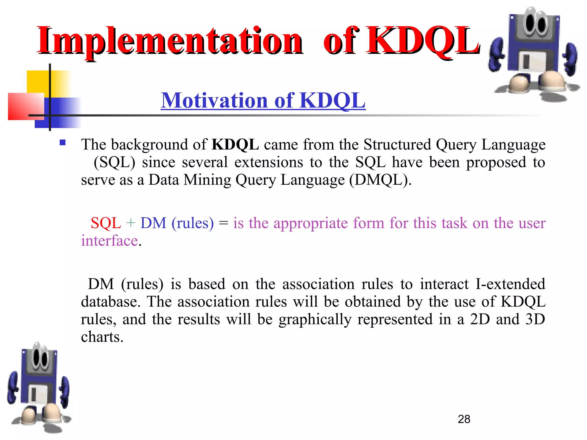 28
Motivation of KDQL
 The background of KDQL came from the Structured Query Language
(SQL) since several extensions to the SQL have been proposed to
serve as a Data Mining Query Language (DMQL).
SQL + DM (rules) = is the appropriate form for this task on the user
interface.
DM (rules) is based on the association rules to interact I-extended
database. The association rules will be obtained by the use of KDQL
rules, and the results will be graphically represented in a 2D and 3D
charts.
Implementation of KDQLImplementation of KDQL
 