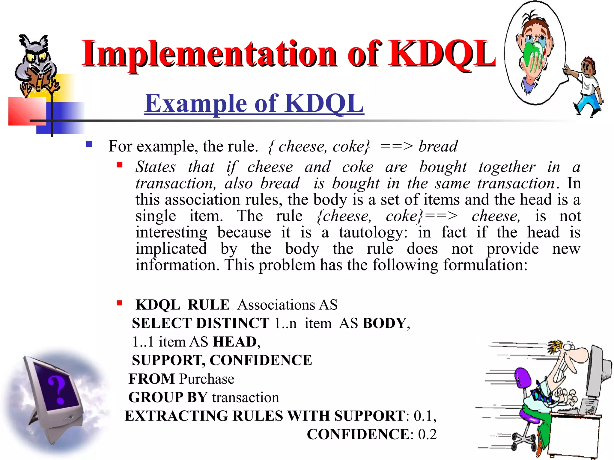 30
Example of KDQL
 For example, the rule. { cheese, coke} ==> bread
 States that if cheese and coke are bought together in a
transaction, also bread is bought in the same transaction. In
this association rules, the body is a set of items and the head is a
single item. The rule {cheese, coke}==> cheese, is not
interesting because it is a tautology: in fact if the head is
implicated by the body the rule does not provide new
information. This problem has the following formulation:
 KDQL RULE Associations AS
SELECT DISTINCT 1..n item AS BODY,
1..1 item AS HEAD,
SUPPORT, CONFIDENCE
FROM Purchase
GROUP BY transaction
EXTRACTING RULES WITH SUPPORT: 0.1,
CONFIDENCE: 0.2
Implementation of KDQLImplementation of KDQL
 