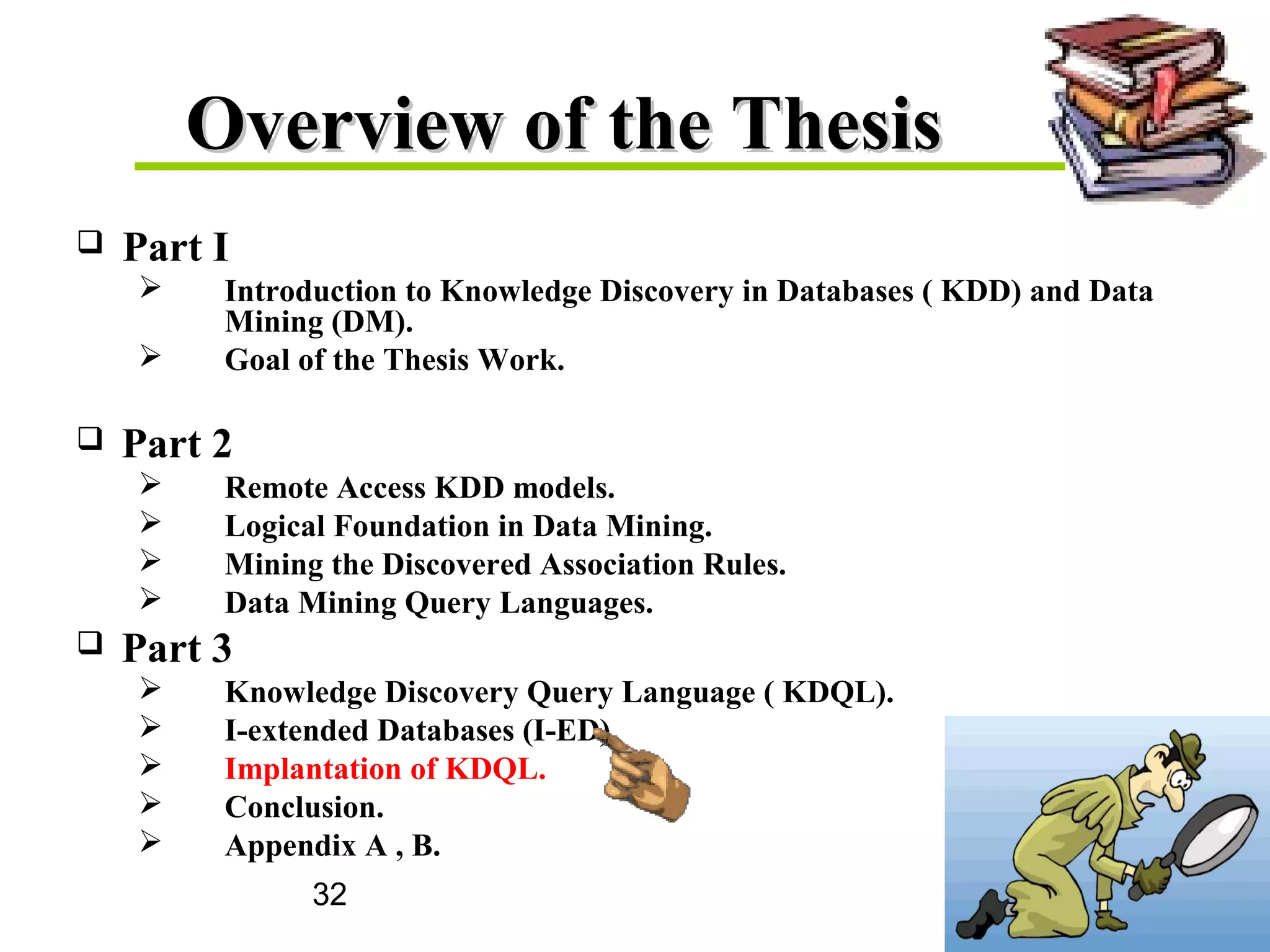 32
Overview of the ThesisOverview of the Thesis
 Part I
 Introduction to Knowledge Discovery in Databases ( KDD) and Data
Mining (DM).
 Goal of the Thesis Work.
 Part 2
 Remote Access KDD models.
 Logical Foundation in Data Mining.
 Mining the Discovered Association Rules.
 Data Mining Query Languages.
 Part 3
 Knowledge Discovery Query Language ( KDQL).
 I-extended Databases (I-ED).
 Implantation of KDQL.
 Conclusion.
 Appendix A , B.
 