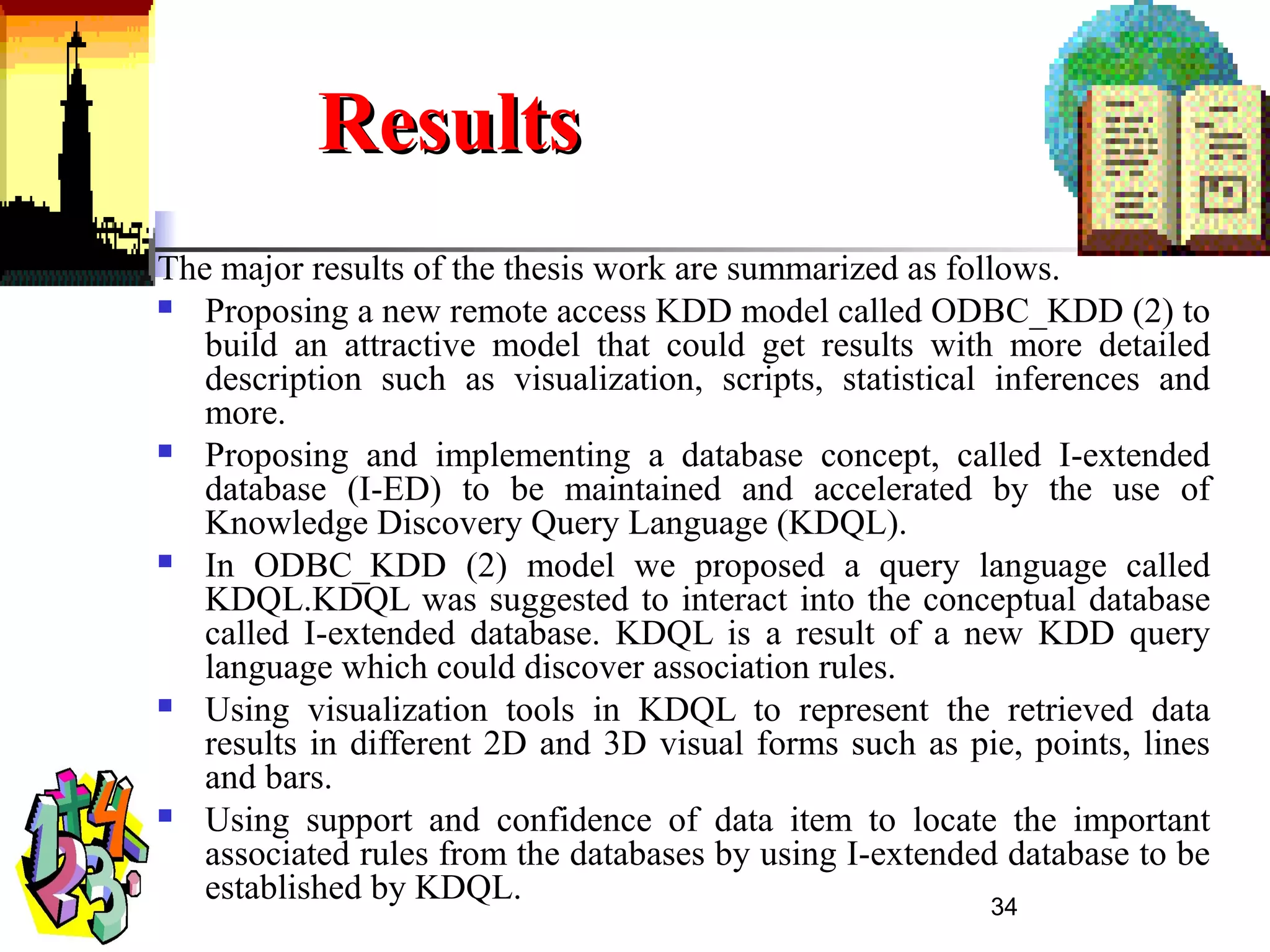 34
ResultsResults
The major results of the thesis work are summarized as follows.
 Proposing a new remote access KDD model called ODBC_KDD (2) to
build an attractive model that could get results with more detailed
description such as visualization, scripts, statistical inferences and
more.
 Proposing and implementing a database concept, called I-extended
database (I-ED) to be maintained and accelerated by the use of
Knowledge Discovery Query Language (KDQL).
 In ODBC_KDD (2) model we proposed a query language called
KDQL.KDQL was suggested to interact into the conceptual database
called I-extended database. KDQL is a result of a new KDD query
language which could discover association rules.
 Using visualization tools in KDQL to represent the retrieved data
results in different 2D and 3D visual forms such as pie, points, lines
and bars.
 Using support and confidence of data item to locate the important
associated rules from the databases by using I-extended database to be
established by KDQL.
 