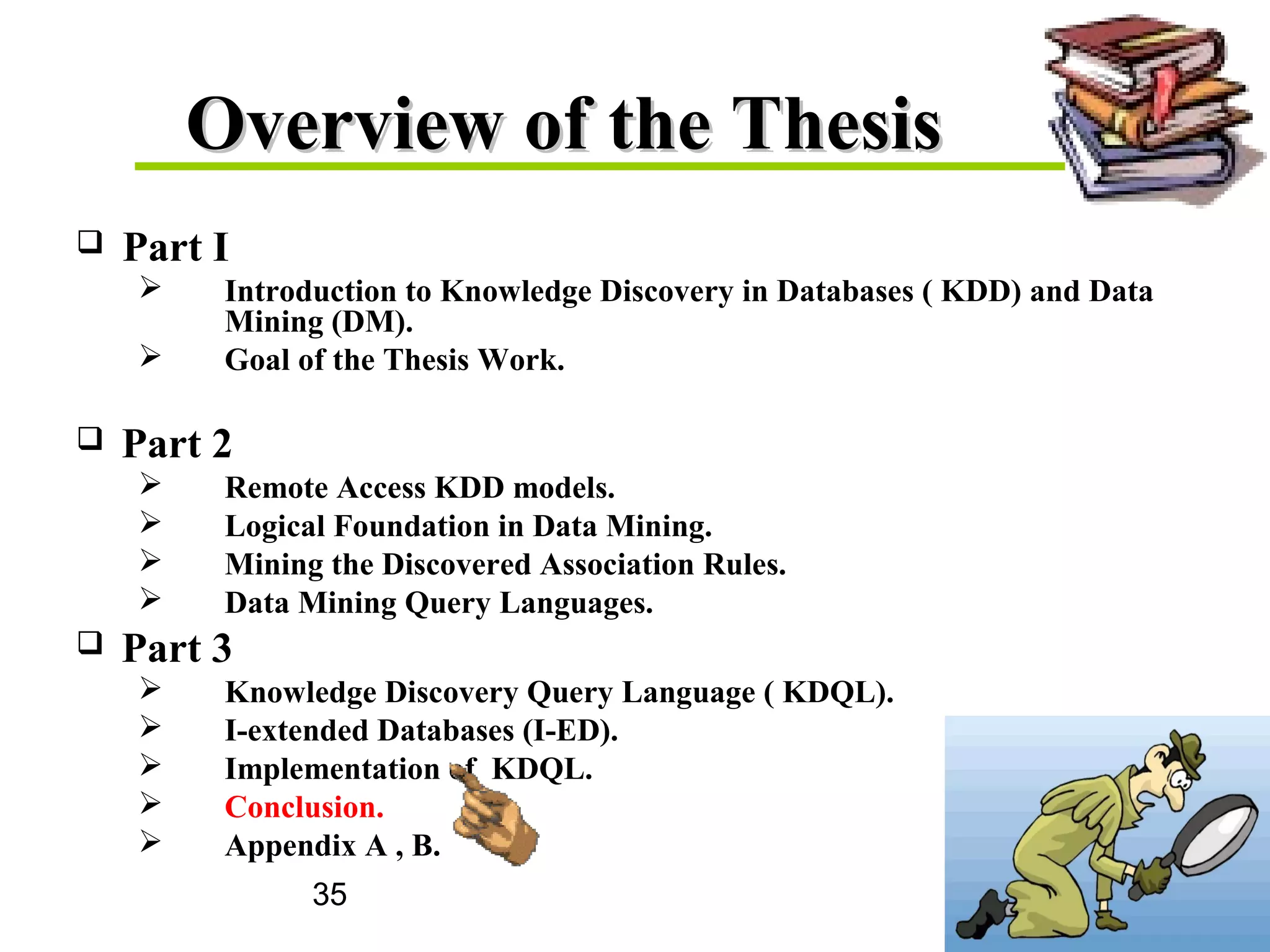 35
Overview of the ThesisOverview of the Thesis
 Part I
 Introduction to Knowledge Discovery in Databases ( KDD) and Data
Mining (DM).
 Goal of the Thesis Work.
 Part 2
 Remote Access KDD models.
 Logical Foundation in Data Mining.
 Mining the Discovered Association Rules.
 Data Mining Query Languages.
 Part 3
 Knowledge Discovery Query Language ( KDQL).
 I-extended Databases (I-ED).
 Implementation of KDQL.
 Conclusion.
 Appendix A , B.
 