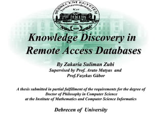 Knowledge Discovery inKnowledge Discovery in
Remote Access DatabasesRemote Access Databases
A thesis submitted in partial fulfillment of the requirements for the degree ofA thesis submitted in partial fulfillment of the requirements for the degree of
Doctor of Philosophy in Computer ScienceDoctor of Philosophy in Computer Science
at the Institute of Mathematics and Computer Science Informaticsat the Institute of Mathematics and Computer Science Informatics
Debrecen of UniversityDebrecen of University
By Zakaria Suliman ZubiBy Zakaria Suliman Zubi
Supervised by Prof. Arato Matyas andSupervised by Prof. Arato Matyas and
Prof.Fazekas GáborProf.Fazekas Gábor
 