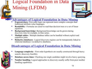 13
Logical Foundation in Data
Mining (LFDM)
 Expressiveness :First order logic can represent more complex concepts than
traditional attribute-value languages.
 Readability : Formulae are easier to read than decision trees or a set of linear
equations.
 Background knowledge: Background knowledge can be grown during
discovery time for example, in time series.
 Multiple tables: Multiple database tables can be handled without explicit and
expensive joins.
 Deductive databases: Logical discovery engines can be transparently linked to
relational databases via deductive databases.
Advantages of Logical Foundation in Data Mining
Disadvantages of Logical Foundation in Data Mining
 Language complexity : First order hypothesis are usually constructed through heavy
search ( discovery feasible).
 Database access times: Checking one single candidate might involve heavy querying.
 Number handling: Logical approaches to discovery usually suffer from poor number
handling capabilities.
 