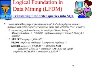 14
Translating first order queries into SQL
 In our natural language a question such as “find all employers who are
mangers and getting salary or expenses more than 1000000 HUF a year”:
 expensive_employee(Name) ← employee(Name, Salary1,
Manager),Salary1 > 1000000, employee(Manager, Salary2),Salary1 >
Salary2
 SELECT employee_0.NAME
FROM employee employee_0, employee employee_1
WHERE employee_0.SALARY > 1000000 AND
employee_1.NAME = employee_0.MANAGER AND
employee_0.SALARY > employee_1.SALARY
Logical Foundation in
Data Mining (LFDM)
 