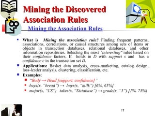 17
Mining the Association Rules
 What is Mining the association rule? Finding frequent patterns,
associations, correlations, or causal structures among sets of items or
objects in transaction databases, relational databases, and other
information repositories. Selecting the most "interesting" rules based on
their confidence factors. If holds in D with support s and has a
confidence c in the transaction set D.
 Applications: Basket data analysis, cross-marketing, catalog design,
loss-leader analysis, clustering, classification, etc.
 Examples:
 “Body → Head [support, confidence]”
 buys(x, “bread”) → buys(x, “milk”) [6%, 65%]
 major(x, “CS”) takes(x, “Database”) → grade(x, “5”) [1%, 75%]
Mining the DiscoveredMining the Discovered
Association RulesAssociation Rules
 