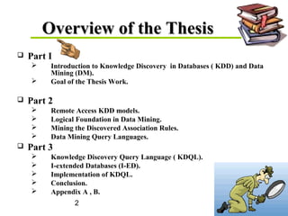 2
Overview of the ThesisOverview of the Thesis
 Part I
 Introduction to Knowledge Discovery in Databases ( KDD) and Data
Mining (DM).
 Goal of the Thesis Work.
 Part 2
 Remote Access KDD models.
 Logical Foundation in Data Mining.
 Mining the Discovered Association Rules.
 Data Mining Query Languages.
 Part 3
 Knowledge Discovery Query Language ( KDQL).
 I-extended Databases (I-ED).
 Implementation of KDQL.
 Conclusion.
 Appendix A , B.
 