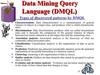 21
Types of discovered patterns by DMQL
 Characterization: Data characterization is a summarization of general
features of objects in a target class, and produces what is called characteristic
rules.
 Discrimination: Data discrimination produces what are called discriminant
rules and is basically the comparison of the general features of objects
between two classes referred to as the target class and the contrasting class.
 Association analysis: Association analysis is the discovery of what are
commonly called association rules.
 Classification: Classification analysis is the organization of data in given
classes.
 Prediction: Prediction has attracted considerable attention given the potential
implications of successful forecasting in a business context.
 Clustering: clustering is the organization of data in classes.
 Outlier analysis: Outliers are data elements that cannot be grouped in a given
class or cluster.
 Evolution and deviation analysis: Evolution and deviation analysis pertain
to the study of time related data that changes in time.
Data Mining QueryData Mining Query
Language (DMQL)Language (DMQL)
 