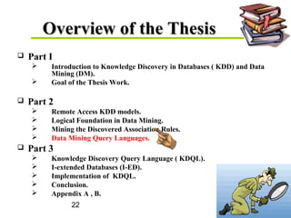 22
Overview of the ThesisOverview of the Thesis
 Part I
 Introduction to Knowledge Discovery in Databases ( KDD) and Data
Mining (DM).
 Goal of the Thesis Work.
 Part 2
 Remote Access KDD models.
 Logical Foundation in Data Mining.
 Mining the Discovered Association Rules.
 Data Mining Query Languages.
 Part 3
 Knowledge Discovery Query Language ( KDQL).
 I-extended Databases (I-ED).
 Implementation of KDQL.
 Conclusion.
 Appendix A , B.
 