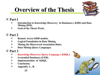 25
Overview of the ThesisOverview of the Thesis
 Part I
 Introduction to Knowledge Discovery in Databases ( KDD) and Data
Mining (DM).
 Goal of the Thesis Work.
 Part 2
 Remote Access KDD models.
 Logical Foundation in Data Mining.
 Mining the Discovered Association Rules.
 Data Mining Query Languages.
 Part 3
 Knowledge Discovery Query Language ( KDQL).
 I-extended Databases (I-ED).
 Implementation of KDQL.
 Conclusion.
 Appendix A , B.
 