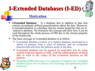 26
Motivation
 I-Extended DatabaseI-Extended Database : Is a database that in addition to data also
contain exceedingly defined generalizations about the data. Moreover,
I-extended database is a database that has similar properties that are in
inductive database. We formalize this concept and show how it can be
used throughout the whole process of DM due to the closure property
of the framework.
 The basic message in I-extended database is as follow:
 I-extended database consists of a normal database associated to a
subset of patterns from a class of patterns, and an evaluation
function that tells how the patterns occur in the data.
 I-extended database can be queried (in principle) just by using
normal relational algebra or SQL, with the added property of being
able to refer to the values of the evaluation function on the
patterns.
 Modeling KDD processes as a sequence of queries on i-extended
database gives rise to chances for reasoning and optimizing these
processes.
I-Extended Databases (I-ED)I-Extended Databases (I-ED)
 