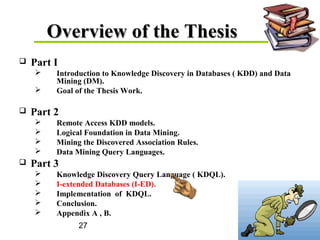 27
Overview of the ThesisOverview of the Thesis
 Part I
 Introduction to Knowledge Discovery in Databases ( KDD) and Data
Mining (DM).
 Goal of the Thesis Work.
 Part 2
 Remote Access KDD models.
 Logical Foundation in Data Mining.
 Mining the Discovered Association Rules.
 Data Mining Query Languages.
 Part 3
 Knowledge Discovery Query Language ( KDQL).
 I-extended Databases (I-ED).
 Implementation of KDQL.
 Conclusion.
 Appendix A , B.
 