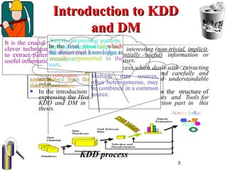 3
Introduction to KDDIntroduction to KDD
and DMand DM
 KDD is the process of extracting interesting (non-trivial, implicit,
previously unknown and potentially useful) information or
patterns from data in large databases.
 DM is a single step in KDD process which deals with extracting
trends or patterns from raw databases and carefully and
accurately transforms them into useful and understandable
information.
 In the introduction part (chapter 1) I will follow the structure of
expressing the History, Importance, Appearances and Tools for
KDD and DM in all sections of the introduction part in this
thesis.
Is a phase in which
noise data and
irrelevant data are
removed from the
collection. Multiple data sources,
often heterogeneous, may
be combined in a common
source.
The data relevant to the
analysis is decided on
and retrieved from the
data collection.
It is a phase in which
the selected data is
transformed into forms
appropriate for the
mining procedure.
It is the crucial step in which
clever techniques are applied
to extract patterns potentially
useful information.
Strictly interesting patterns
representing knowledge are
identified based on a given
measures.
In the final phase in which
the discovered knowledge is
visually represented to the
user.
KDD process
 