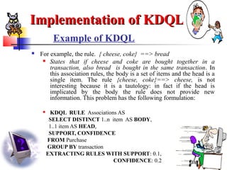 30
Example of KDQL
 For example, the rule. { cheese, coke} ==> bread
 States that if cheese and coke are bought together in a
transaction, also bread is bought in the same transaction. In
this association rules, the body is a set of items and the head is a
single item. The rule {cheese, coke}==> cheese, is not
interesting because it is a tautology: in fact if the head is
implicated by the body the rule does not provide new
information. This problem has the following formulation:
 KDQL RULE Associations AS
SELECT DISTINCT 1..n item AS BODY,
1..1 item AS HEAD,
SUPPORT, CONFIDENCE
FROM Purchase
GROUP BY transaction
EXTRACTING RULES WITH SUPPORT: 0.1,
CONFIDENCE: 0.2
Implementation of KDQLImplementation of KDQL
 