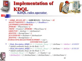31
Implementation ofImplementation of
KDQLKDQL
 < KDQL_RULES_OP > := KDD RULES < TableName > AS
SELECT DISTINCT < BodyDescr >, < HeadDescr >
[,SUPPORT] [,CONFIDENCE]
[WHERE < WhereClause >]
FROM < FromList > [WHERE < WhereClause >]
GROUP BY < Attribute > < AttributeList>
[HAVING < HavingClause > ]
[CLUSTER BY < Attribute> < AttributeList>
[HAVING < HavingClause > ]
EXTRACTING RULES WITH SUPPORT :< real >,
CONFIDENCE:<real>
 < Body_Description_KDQL>:= [< Cardinaly_Sheap > ] < AttrName > < AttrList > AS BODY
/* default cardinality sheap for the Body: 1..n */
< Head_Description_KDQL>:= [< Cardinaly_Sheap > ] < AttrName > < AttrList > AS HEAD
/* default cardinality shaep for the Head: 1..1 */
< Cardinaly_Sheap >:=< Number> .. (< Number> | n)
<AttributeList>:={<AttributeName>,<AttributeName>,…<AttributeName>}
KDQL rules operator
 