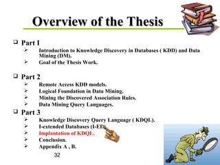 32
Overview of the ThesisOverview of the Thesis
 Part I
 Introduction to Knowledge Discovery in Databases ( KDD) and Data
Mining (DM).
 Goal of the Thesis Work.
 Part 2
 Remote Access KDD models.
 Logical Foundation in Data Mining.
 Mining the Discovered Association Rules.
 Data Mining Query Languages.
 Part 3
 Knowledge Discovery Query Language ( KDQL).
 I-extended Databases (I-ED).
 Implantation of KDQL.
 Conclusion.
 Appendix A , B.
 